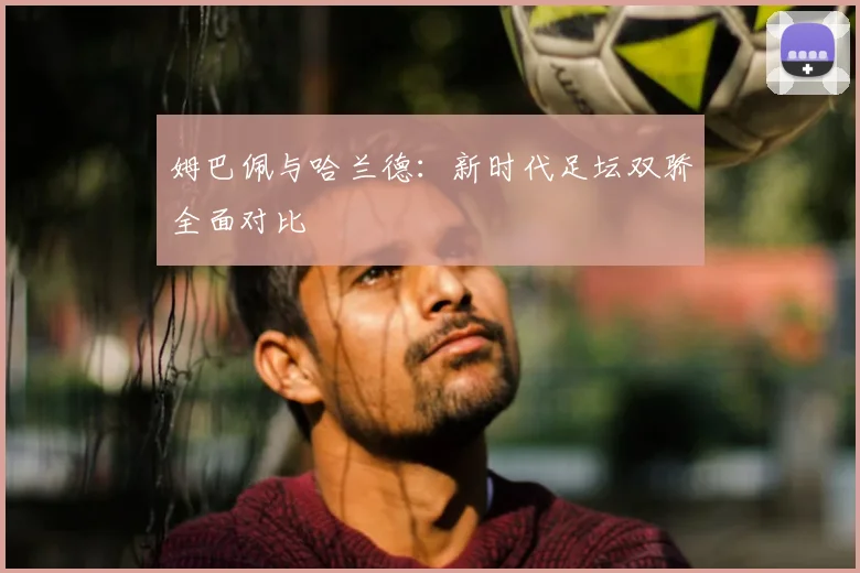 姆巴佩与哈兰德：新时代足坛双骄全面对比