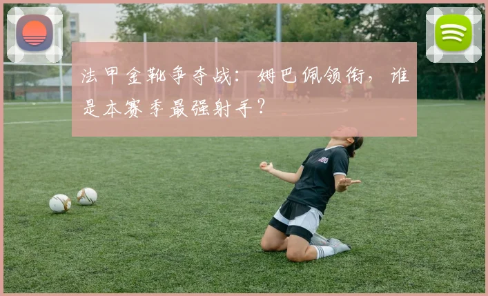 法甲金靴争夺战：姆巴佩领衔，谁是本赛季最强射手？