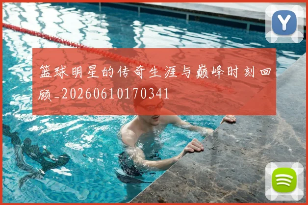 篮球明星的传奇生涯与巅峰时刻回顾_20260610170341