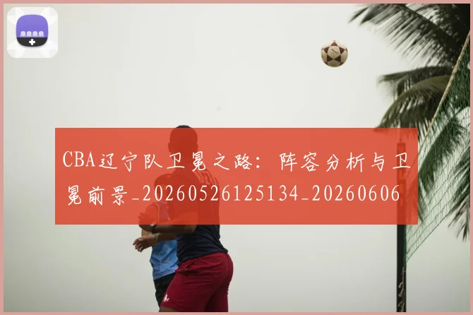 CBA辽宁队卫冕之路：阵容分析与卫冕前景_20260526125134_20260606165332