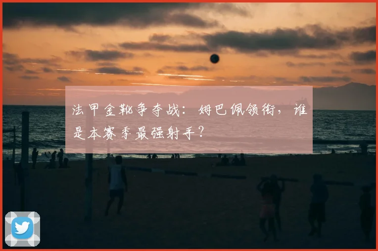 法甲金靴争夺战：姆巴佩领衔，谁是本赛季最强射手？