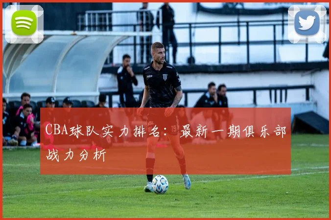 CBA球队实力排名：最新一期俱乐部战力分析