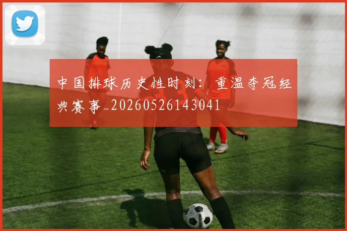 中国排球历史性时刻：重温夺冠经典赛事_20260526143041